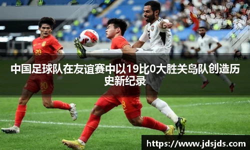 中国足球队在友谊赛中以19比0大胜关岛队创造历史新纪录